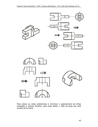 Desenho Técnico Mecânico – IFES –Campus São Mateus – Prof. João Paulo Barbosa, M. Sc. 
Para utilizar as vistas preferências e minimizar o aparecimento de linhas 
tracejadas é preciso escolher, para cada diedro, o lado da peça que será 
tomado como frente. 
42 
 