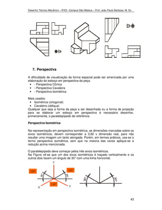Desenho Técnico Mecânico – IFES –Campus São Mateus – Prof. João Paulo Barbosa, M. Sc. 
43 
7. Perspectiva 
A dificuldade de visualização da forma espacial pode ser amenizada por uma 
elaboração do esboço em perspectiva da peça. 
• - Perspectiva Cônica 
• - Perspectiva Cavaleira 
• - Perspectiva Isométrica 
Mais usados: 
• Isométrica (ortogonal) 
• Cavaleira (obliqua) 
Qualquer que seja a forma da peça a ser desenhada ou a forma de projeção 
para se elaborar um esboço em perspectiva é necessário desenhar, 
primeiramente, o paralelepípedo de referência. 
Perspectiva Isométrica 
Na representação em perspectiva isométrica, as dimensões marcadas sobre os 
eixos isométricos, devem corresponder a 0,82 x dimensão real, para não 
resultar uma imagem um tanto alongada. Porém, em termos práticos, usa-se o 
termo perspectiva isométrica, sem que na maioria das vezes aplique-se a 
redução acima mencionada. 
O paralelepípedo deve começar pelos três eixos isométricos. 
Na Figura vê-se que um dos eixos isométricos é traçado verticalmente e os 
outros dois fazem um ângulo de 30° com uma linha horizontal. 
 