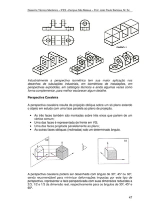 Desenho Técnico Mecânico – IFES –Campus São Mateus – Prof. João Paulo Barbosa, M. Sc. 
Industrialmente a perspectiva isométrica tem sua maior aplicação nos 
desenhos de tubulações industriais, em isométricos de instalações, em 
perspectivas explodidas, em catálogos técnicos e ainda algumas vezes como 
forma complementar, para melhor esclarecer algum detalhe. 
Perspectiva Cavaleira 
A perspectiva cavaleira resulta da projeção oblíqua sobre um só plano estando 
o objeto em estudo com uma face paralela ao plano de projeção. 
• As três faces também são montadas sobre três eixos que partem de um 
47 
vértice comum; 
• Uma das faces é representada de frente em VG; 
• Uma das faces projetada paralelamente ao plano; 
• As outras faces obliquas (inclinadas) sob um determinado ângulo. 
A perspectiva cavaleira poderá ser desenhada com ângulo de 30º, 45º ou 60º, 
sendo recomendável para minimizar deformações impostas por este tipo de 
perspectiva, representar a face perspectivada com suas dimensões reduzidas a 
2/3, 1/2 e 1/3 da dimensão real, respectivamente para os ângulos de 30º, 45º e 
60º. 
 