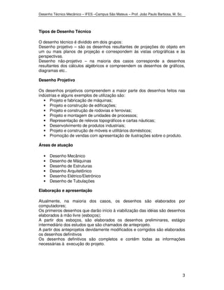 Desenho Técnico Mecânico – IFES –Campus São Mateus – Prof. João Paulo Barbosa, M. Sc. 
3 
Tipos de Desenho Técnico 
O desenho técnico é dividido em dois grupos: 
Desenho projetivo – são os desenhos resultantes de projeções do objeto em 
um ou mais planos de projeção e correspondem às vistas ortográficas e às 
perspectivas. 
Desenho não-projetivo – na maioria dos casos corresponde a desenhos 
resultantes dos cálculos algébricos e compreendem os desenhos de gráficos, 
diagramas etc.. 
Desenho Projetivo 
Os desenhos projetivos compreendem a maior parte dos desenhos feitos nas 
indústrias e alguns exemplos de utilização são: 
• Projeto e fabricação de máquinas; 
• Projeto e construção de edificações; 
• Projeto e construção de rodovias e ferrovias; 
• Projeto e montagem de unidades de processos; 
• Representação de relevos topográficos e cartas náuticas; 
• Desenvolvimento de produtos industriais; 
• Projeto e construção de móveis e utilitários domésticos; 
• Promoção de vendas com apresentação de ilustrações sobre o produto. 
Áreas de atuação 
• Desenho Mecânico 
• Desenho de Máquinas 
• Desenho de Estruturas 
• Desenho Arquitetônico 
• Desenho Elétrico/Eletrônico 
• Desenho de Tubulações 
Elaboração e apresentação 
Atualmente, na maioria dos casos, os desenhos são elaborados por 
computadores; 
Os primeiros desenhos que darão início à viabilização das idéias são desenhos 
elaborados à mão livre (esboços); 
A partir dos esboços, são elaborados os desenhos preliminares, estágio 
intermediário dos estudos que são chamados de anteprojeto. 
A partir dos anteprojetos devidamente modificados e corrigidos são elaborados 
os desenhos definitivos 
Os desenhos definitivos são completos e contêm todas as informações 
necessárias à execução do projeto. 
 