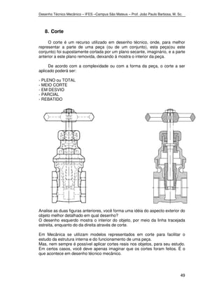 Desenho Técnico Mecânico – IFES –Campus São Mateus – Prof. João Paulo Barbosa, M. Sc. 
49 
8. Corte 
O corte é um recurso utilizado em desenho técnico, onde, para melhor 
representar a parte de uma peça (ou de um conjunto), esta peça(ou este 
conjunto) foi supostamente cortada por um plano secante, imaginário, e a parte 
anterior a este plano removida, deixando á mostra o interior da peça. 
De acordo com a complexidade ou com a forma da peça, o corte a ser 
aplicado poderá ser: 
- PLENO ou TOTAL 
- MEIO CORTE 
- EM DESVIO 
- PARCIAL 
- REBATIDO 
Analise as duas figuras anteriores, você forma uma idéia do aspecto exterior do 
objeto melhor detalhado em qual desenho? 
O desenho esquerdo mostra o interior do objeto, por meio da linha tracejada 
estreita, enquanto do da direita através de corte. 
Em Mecânica se utilizam modelos representados em corte para facilitar o 
estudo da estrutura interna e do funcionamento de uma peça. 
Mas, nem sempre é possível aplicar cortes reais nos objetos, para seu estudo. 
Em certos casos, você deve apenas imaginar que os cortes foram feitos. É o 
que acontece em desenho técnico mecânico. 
 