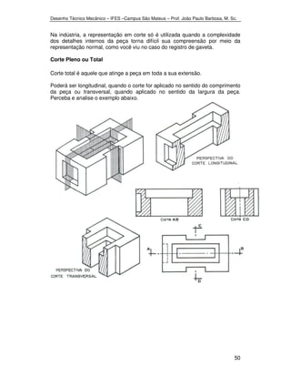Desenho Técnico Mecânico – IFES –Campus São Mateus – Prof. João Paulo Barbosa, M. Sc. 
Na indústria, a representação em corte só é utilizada quando a complexidade 
dos detalhes internos da peça torna difícil sua compreensão por meio da 
representação normal, como você viu no caso do registro de gaveta. 
Corte Pleno ou Total 
Corte total é aquele que atinge a peça em toda a sua extensão. 
Poderá ser longitudinal, quando o corte for aplicado no sentido do comprimento 
da peça ou transversal, quando aplicado no sentido da largura da peça. 
Perceba e analise o exemplo abaixo. 
50 
 