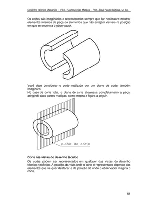 Desenho Técnico Mecânico – IFES –Campus São Mateus – Prof. João Paulo Barbosa, M. Sc. 
Os cortes são imaginados e representados sempre que for necessário mostrar 
elementos internos da peça ou elementos que não estejam visíveis na posição 
em que se encontra o observador. 
Você deve considerar o corte realizado por um plano de corte, também 
imaginário. 
No caso de corte total, o plano de corte atravessa completamente a peça, 
atingindo suas partes maciças, como mostra a figura a seguir. 
Corte nas vistas do desenho técnico 
Os cortes podem ser representados em qualquer das vistas do desenho 
técnico mecânico. A escolha da vista onde o corte é representado depende dos 
elementos que se quer destacar e da posição de onde o observador imagina o 
corte. 
51 
 
