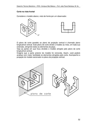 Desenho Técnico Mecânico – IFES –Campus São Mateus – Prof. João Paulo Barbosa, M. Sc. 
52 
Corte na vista frontal 
Considere o modelo abaixo, visto de frente por um observador. 
O plano de corte paralelo ao plano de projeção vertical é chamado plano 
longitudinal vertical. Este plano de corte divide o modelo ao meio, em toda sua 
extensão, atingindo todos os elementos da peça. 
Veja as partes em que ficou dividido o modelo atingido pelo plano de corte 
longitudinal vertical. 
Imagine que a parte anterior do modelo foi removida. Assim, você poderá 
analisar com maior facilidade os elementos atingidos pelo corte. Acompanhe a 
projeção do modelo secionado no plano de projeção vertical. 
 