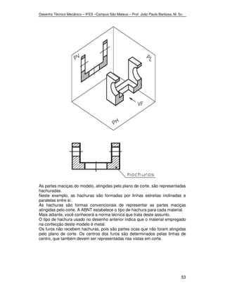 Desenho Técnico Mecânico – IFES –Campus São Mateus – Prof. João Paulo Barbosa, M. Sc. 
As partes maciças do modelo, atingidas pelo plano de corte, são representadas 
hachuradas. 
Neste exemplo, as hachuras são formadas por linhas estreitas inclinadas e 
paralelas entre si. 
As hachuras são formas convencionais de representar as partes maciças 
atingidas pelo corte. A ABNT estabelece o tipo de hachura para cada material. 
Mais adiante, você conhecerá a norma técnica que trata deste assunto. 
O tipo de hachura usado no desenho anterior indica que o material empregado 
na confecção deste modelo é metal. 
Os furos não recebem hachuras, pois são partes ocas que não foram atingidas 
pelo plano de corte. Os centros dos furos são determinados pelas linhas de 
centro, que também devem ser representadas nas vistas em corte. 
53 
 