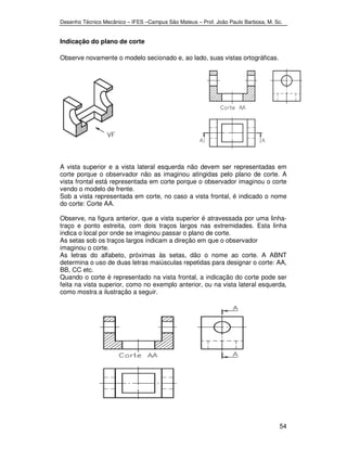 Desenho Técnico Mecânico – IFES –Campus São Mateus – Prof. João Paulo Barbosa, M. Sc. 
54 
Indicação do plano de corte 
Observe novamente o modelo secionado e, ao lado, suas vistas ortográficas. 
A vista superior e a vista lateral esquerda não devem ser representadas em 
corte porque o observador não as imaginou atingidas pelo plano de corte. A 
vista frontal está representada em corte porque o observador imaginou o corte 
vendo o modelo de frente. 
Sob a vista representada em corte, no caso a vista frontal, é indicado o nome 
do corte: Corte AA. 
Observe, na figura anterior, que a vista superior é atravessada por uma linha-traço 
e ponto estreita, com dois traços largos nas extremidades. Esta linha 
indica o local por onde se imaginou passar o plano de corte. 
As setas sob os traços largos indicam a direção em que o observador 
imaginou o corte. 
As letras do alfabeto, próximas às setas, dão o nome ao corte. A ABNT 
determina o uso de duas letras maiúsculas repetidas para designar o corte: AA, 
BB, CC etc. 
Quando o corte é representado na vista frontal, a indicação do corte pode ser 
feita na vista superior, como no exemplo anterior, ou na vista lateral esquerda, 
como mostra a ilustração a seguir. 
 
