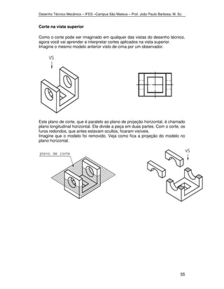Desenho Técnico Mecânico – IFES –Campus São Mateus – Prof. João Paulo Barbosa, M. Sc. 
55 
Corte na vista superior 
Como o corte pode ser imaginado em qualquer das vistas do desenho técnico, 
agora você vai aprender a interpretar cortes aplicados na vista superior. 
Imagine o mesmo modelo anterior visto de cima por um observador. 
Este plano de corte, que é paralelo ao plano de projeção horizontal, é chamado 
plano longitudinal horizontal. Ele divide a peça em duas partes. Com o corte, os 
furos redondos, que antes estavam ocultos, ficaram visíveis. 
Imagine que o modelo foi removido. Veja como fica a projeção do modelo no 
plano horizontal. 
 