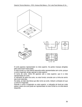 Desenho Técnico Mecânico – IFES –Campus São Mateus – Prof. João Paulo Barbosa, M. Sc. 
O corte aparece representado na vista superior. As partes maciças atingidas 
pelo corte foram hachuradas. 
A vista frontal e a vista lateral esquerda estão representadas sem corte, porque 
o corte imaginado atingiu apenas a vista superior. 
O nome do corte: Corte AA aparece sob a vista superior, que é a vista 
representada em corte. 
A indicação do plano de corte, na vista frontal, coincide com a linha de centro 
dos furos redondos. 
As setas, ao lado das letras que dão nome ao corte, indicam a direção em que 
o corte foi imaginado. 
Quando o corte é imaginado na vista superior, a indicação do local por onde 
passa o plano de corte pode ser representada na vista frontal ou na vista lateral 
esquerda. 
56 
 