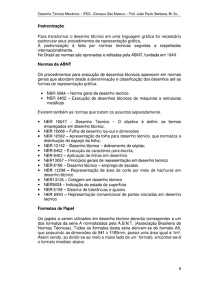 Desenho Técnico Mecânico – IFES –Campus São Mateus – Prof. João Paulo Barbosa, M. Sc. 
4 
Padronização 
Para transformar o desenho técnico em uma linguagem gráfica foi necessário 
padronizar seus procedimentos de representação gráfica. 
A padronização é feita por normas técnicas seguidas e respeitadas 
internacionalmente. 
No Brasil as normas são aprovadas e editadas pela ABNT, fundada em 1940. 
Normas da ABNT 
Os procedimentos para execução de desenhos técnicos aparecem em normas 
gerais que abordam desde a denominação e classificação dos desenhos até as 
formas de representação gráfica: 
• NBR 5984 – Norma geral de desenho técnico 
• NBR 6402 – Execução de desenhos técnicos de máquinas e estruturas 
metálicas 
Existem também as normas que tratam os assuntos separadamente. 
• NBR 10647 – Desenho Técnico – O objetivo é definir os termos 
empregados em desenho técnico. 
• NBR 10068 – Folha de desenho lay-out e dimensões 
• NBR 10582 – Apresentação da folha para desenho técnico, que normaliza a 
distribuição do espaço da folha; 
• NBR 13142 – Desenho técnico – dobramento de cópias; 
• NBR 8402 – Execução de caracteres para escrita; 
• NBR 8403 – Aplicação de linhas em desenhos 
• NBR10067 – Princípios gerais de representação em desenho técnico 
• NBR 8196 – Desenho técnico – emprego de escalas 
• NBR 12298 – Representação de área de corte por meio de hachuras em 
desenho técnico 
• NBR10126 – Cotagem em desenho técnico 
• NBR8404 – Indicação do estado de superfície 
• NBR 6158 – Sistema de tolerâncias e ajustes 
• NBR 8993 – Representação convencional de partes roscadas em desenho 
técnico 
Formatos de Papel 
Os papéis a serem utilizados em desenho técnico deverão corresponder a um 
dos formatos da série A normalizados pela A.B.N.T. (Associação Brasileira de 
Normas Técnicas). Todos os formatos desta série derivam-se do formato A0, 
que possuindo as dimensões de 841 x 1189mm, possui uma área igual a 1m². 
Assim sendo, ao dividir-se ao meio o maior lado de um formato, encontrar-se-á 
o formato imediato abaixo 
 