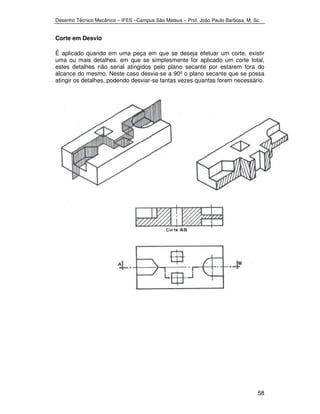 Desenho Técnico Mecânico – IFES –Campus São Mateus – Prof. João Paulo Barbosa, M. Sc. 
58 
Corte em Desvio 
É aplicado quando em uma peça em que se deseja efetuar um corte, existir 
uma ou mais detalhes, em que se simplesmente for aplicado um corte total, 
estes detalhes não serial atingidos pelo plano secante por estarem fora do 
alcance do mesmo. Neste caso desvia-se a 90º o plano secante que se possa 
atingir os detalhes, podendo desviar-se tantas vezes quantas forem necessário. 
 