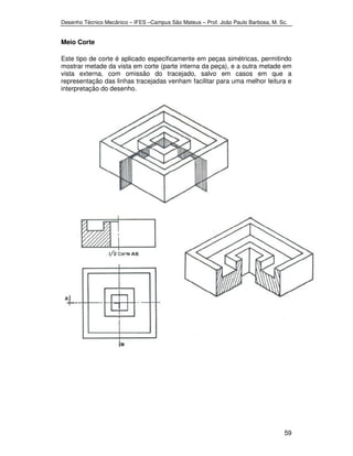 Desenho Técnico Mecânico – IFES –Campus São Mateus – Prof. João Paulo Barbosa, M. Sc. 
59 
Meio Corte 
Este tipo de corte é aplicado especificamente em peças simétricas, permitindo 
mostrar metade da vista em corte (parte interna da peça), e a outra metade em 
vista externa, com omissão do tracejado, salvo em casos em que a 
representação das linhas tracejadas venham facilitar para uma melhor leitura e 
interpretação do desenho. 
 