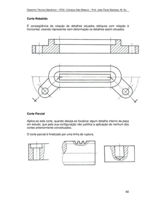 Desenho Técnico Mecânico – IFES –Campus São Mateus – Prof. João Paulo Barbosa, M. Sc. 
60 
Corte Rebatido 
É conseqüência da rotação de detalhes situados oblíquos com relação à 
horizontal, visando representar sem deformação os detalhes assim situados. 
Corte Parcial 
Aplica-se este corte, quando deseja-se focalizar algum detalhe interno da peça 
em estudo, que pela sua configuração não justifica a aplicação de nenhum dos 
cortes anteriormente conceituados. 
O corte parcial é finalizado por uma linha de ruptura. 
 