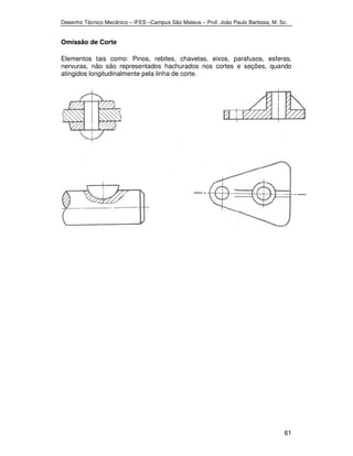 Desenho Técnico Mecânico – IFES –Campus São Mateus – Prof. João Paulo Barbosa, M. Sc. 
61 
Omissão de Corte 
Elementos tais como: Pinos, rebites, chavetas, eixos, parafusos, esferas, 
nervuras, não são representados hachurados nos cortes e seções, quando 
atingidos longitudinalmente pela linha de corte. 
 