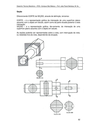 Desenho Técnico Mecânico – IFES –Campus São Mateus – Prof. João Paulo Barbosa, M. Sc. 
62 
Seção 
Diferenciando CORTE de SEÇÃO, através de definição, teríamos: 
CORTE – é a representação gráfica da interseção de uma superfície (plano 
secante) com o objeto em estudo, assim como da parte situada posterior a esta 
interseção. 
SEÇÃO – é a representação gráfica, tão-somente, da interseção de uma 
superfície (plano secante) com o objeto em estudo. 
As seções poderão ser representadas sobre a vista, com interrupção da vista, 
ou rebatidas fora da vista, dependendo da situação. 
 