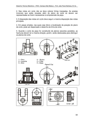 Desenho Técnico Mecânico – IFES –Campus São Mateus – Prof. João Paulo Barbosa, M. Sc. 
2. Nas vistas em corte não se deve colocar linhas tracejadas. As arestas 
invisíveis que estão situadas além do plano de corte só devem ser 
representadas se forem necessárias à compreensão da peça. 
3. A disposição das vistas em corte deve seguir a mesma disposição das vistas 
principais. 
4. Em peças simples, nas quais seja óbvio a localização da posição do plano 
de corte, pode ser dispensado o desenho da linha de corte. 
5. Quando o corte da peça for constituído de planos secantes paralelos, as 
hachuras devem ter a mesma direção, porém, serão deslocadas para distinguir 
os planos de corte. 
64 
 