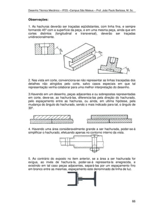 Desenho Técnico Mecânico – IFES –Campus São Mateus – Prof. João Paulo Barbosa, M. Sc. 
Observações: 
1. As hachuras deverão ser traçadas eqüidistantes, com linha fina, e sempre 
formando 45º com a superfície da peça, e em uma mesma peça, ainda que em 
cortes distintos (longitudinal e transversal), deverão ser traçadas 
unidirecionalmente. 
2. Nas vista em corte, convenciona-se não representar as linhas tracejadas dos 
detalhes não atingidos pelo corte, salvo casos especiais em que tal 
representação venha colaborar para uma melhor interpretação do desenho. 
3.Havendo em um desenho, peças adjacentes e ou sobrepostas representadas 
em corte, deve-se, ao hachurá-las, diferencia-las pela direção do hachurado, 
pelo espaçamento entre as hachuras, ou ainda, em ultima hipótese, pela 
mudança do ângulo do hachurado, sendo o mais indicado para tal, o ângulo de 
30º. 
4. Havendo uma área consideravelmente grande a ser hachurada, poder-se-á 
simplificar o hachurado, efetuando apenas no contorno interno da vista. 
5. Ao contrário do exposto no item anterior, se a área a ser hachurada for 
exígua, ao invés de hachura-la, poder-se-á representa-la enegrecida, e 
existindo em tal caso peças adjacentes, separá-las por um espaçamento fino 
em branco entre as mesmas, espaçamento este denominado de linha de luz. 
66 
 