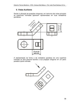 Desenho Técnico Mecânico – IFES –Campus São Mateus – Prof. João Paulo Barbosa, M. Sc. 
68 
9. Vistas Auxiliares 
Devido à utilização de projeções ortogonais, em nenhuma das vistas principais 
as superfícies inclinadas aparecem representadas em suas verdadeiras 
grandezas. 
A representação da forma e da verdadeira grandeza de uma superfície 
inclinada só será possível fazendo a sua projeção ortogonal em um plano 
paralelo à parte inclinada. 
 