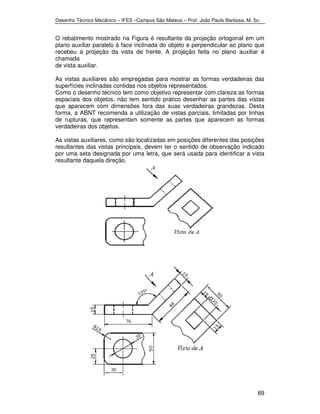 Desenho Técnico Mecânico – IFES –Campus São Mateus – Prof. João Paulo Barbosa, M. Sc. 
O rebatimento mostrado na Figura é resultante da projeção ortogonal em um 
plano auxiliar paralelo à face inclinada do objeto e perpendicular ao plano que 
recebeu a projeção da vista de frente. A projeção feita no plano auxiliar é 
chamada 
de vista auxiliar. 
As vistas auxiliares são empregadas para mostrar as formas verdadeiras das 
superfícies inclinadas contidas nos objetos representados. 
Como o desenho técnico tem como objetivo representar com clareza as formas 
espaciais dos objetos, não tem sentido prático desenhar as partes das vistas 
que aparecem com dimensões fora das suas verdadeiras grandezas. Desta 
forma, a ABNT recomenda a utilização de vistas parciais, limitadas por linhas 
de rupturas, que representam somente as partes que aparecem as formas 
verdadeiras dos objetos. 
As vistas auxiliares, como são localizadas em posições diferentes das posições 
resultantes das vistas principais, devem ter o sentido de observação indicado 
por uma seta designada por uma letra, que será usada para identificar a vista 
resultante daquela direção. 
69 
 