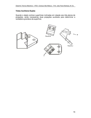 Desenho Técnico Mecânico – IFES –Campus São Mateus – Prof. João Paulo Barbosa, M. Sc. 
70 
Vistas Auxiliares Duplas 
Quando o objeto contiver superfícies inclinadas em relação aos três planos de 
projeções, serão necessárias duas projeções auxiliares para determinar a 
verdadeira grandeza da superfície. 
 