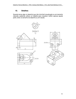 Desenho Técnico Mecânico – IFES –Campus São Mateus – Prof. João Paulo Barbosa, M. Sc. 
71 
10. Detalhes 
Quando temos algo no desenho que não é de fácil visualização ou em tamanho 
reduzido, podemos utilizar um detalhe para visualizar melhor apenas aquela 
parte, tanto no tamanho do desenho ou em escala. 
 