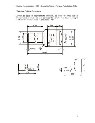 Desenho Técnico Mecânico – IFES –Campus São Mateus – Prof. João Paulo Barbosa, M. Sc. 
74 
Vistas de Objetos Encurtados 
Apesar da peça ser representada encurtada, as linhas de cotas não são 
interrompidas e o valor da cota corresponde ao valor real da peça integral, 
conforme mostram as cotas de 620, 360 e 1020. 
 