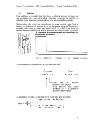 Desenho Técnico Mecânico – IFES –Campus São Mateus – Prof. João Paulo Barbosa, M. Sc. 
75 
11. Escalas 
Para viabilizar a execução dos desenhos, os objetos grandes precisam ser 
representados com suas dimensões reduzidas, enquanto os objetos, ou 
detalhes, muito pequenos necessitarão de uma representação ampliada. 
Muitas coisas não podem ser desenhadas em suas medidas reais. Você já 
pensou em desenhar um automóvel em seu verdadeiro tamanho? Certamente 
gastaria muito papel e. onde seria desenhado? No chão? E se fosse um 
desses gigantescos prédios de apartamentos da gloriosa civilização industrial? 
A maçaneta de uma porta pode ser desenhada em 
seu tamanho verdadeiro 
A maçaneta pode ser desenhada em tamanho reduzido: 
Cada 1cm do desenho 
representa 5 cm da peça. 
Para desenhar esta escala 
divide-se por 5 a verdadeira 
grandeza das medidas. 
As escalas de redução são escritas com o numerador igual à unidade: 
 