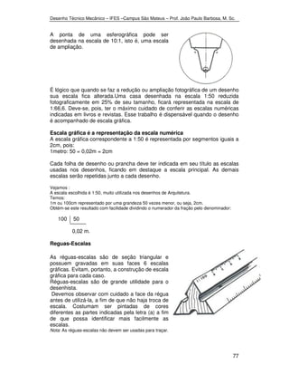 Desenho Técnico Mecânico – IFES –Campus São Mateus – Prof. João Paulo Barbosa, M. Sc. 
77 
A ponta de uma esferográfica pode ser 
desenhada na escala de 10:1, isto é, uma escala 
de ampliação. 
É lógico que quando se faz a redução ou ampliação fotográfica de um desenho 
sua escala fica alterada.Uma casa desenhada na escala 1:50 reduzida 
fotograficamente em 25% de seu tamanho, ficará representada na escala de 
1:66,6. Deve-se, pois, ter o máximo cuidado de conferir as escalas numéricas 
indicadas em livros e revistas. Esse trabalho é dispensável quando o desenho 
é acompanhado de escala gráfica. 
Escala gráfica é a representação da escala numérica 
A escala gráfica correspondente a 1:50 é representada por segmentos iguais a 
2cm, pois: 
1metro: 50 = 0,02m = 2cm 
Cada folha de desenho ou prancha deve ter indicada em seu título as escalas 
usadas nos desenhos, ficando em destaque a escala principal. As demais 
escalas serão repetidas junto a cada desenho. 
Vejamos : 
A escala escolhida é 1:50, muito utilizada nos desenhos de Arquitetura. 
Temos: 
1m ou 100cm representado por uma grandeza 50 vezes menor, ou seja, 2cm. 
Obtém-se este resultado com facilidade dividindo o numerador da fração pelo denominador: 
100 50 
0,02 m. 
Reguas-Escalas 
As réguas-escalas são de seção triangular e 
possuem gravadas em suas faces 6 escalas 
gráficas. Evitam, portanto, a construção de escala 
gráfica para cada caso. 
Réguas-escalas são de grande utilidade para o 
desenhista. 
Devemos observar com cuidado a face da régua 
antes de utilizá-la, a fim de que não haja troca de 
escala. Costumam ser pintadas de cores 
diferentes as partes indicadas pela letra (a) a fim 
de que possa identificar mais facilmente as 
escalas. 
Nota: As réguas-escalas não devem ser usadas para traçar. 
 