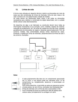 Desenho Técnico Mecânico – IFES –Campus São Mateus – Prof. João Paulo Barbosa, M. Sc. 
78 
12. Linhas de cota 
A forma mais utilizada em desenho técnico é definir as dimensões por meio de 
cotas que são constituídas de linhas de chamada, linha de cota, setas e do 
valor numérico em uma determinada unidade de medida. 
As cotas devem ser distribuídas pelas vistas e dar todas as dimensões 
necessárias para viabilizar a construção do objeto desenhado, com o cuidado 
denão colocar cotas desnecessárias. 
Os desenhos de algo a ser fabricado ou construído devem levar todas as 
informações necessárias à sua correção, como: medidas, espécie de material, 
indicação de acabamento, etc. As linhas de medida de cota são finas, traçadas 
paralelamente às dimensões do objeto e distantes aproximadamente 7mm do 
contorno medido. Nas extremidades dessas linhas desenham-se setas, 
limitando a medida por linhas de extensão, perpendiculares às linhas de cola e 
de contorno. Exemplos: 
Setas 
A seta propriamente dita deve ter um comprimento aproximado 
de 2 a 3mm; a sua largura pode ser calculada como 1/3 do 
comprimento ou, simplesmente, dando-se à extremidade um 
ângulo de 15º. 
Para certos desenhos, é permitido as setas por pequenos pontos: 
círculos pretos, de raio mínimo, centrados nas interseções das 
linhas de extensão com a linha de cota e executadas à mão 
livre.O emprego do ponto se justifica por falta de espaço para 
colocar setas, principalmente na contagem em série. 
 