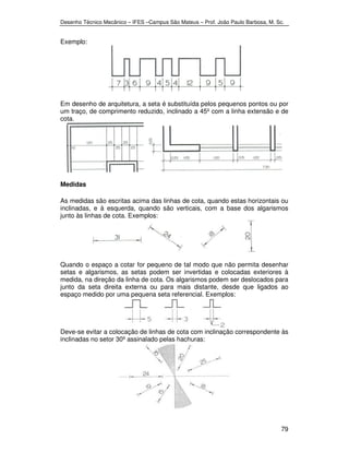 Desenho Técnico Mecânico – IFES –Campus São Mateus – Prof. João Paulo Barbosa, M. Sc. 
79 
Exemplo: 
Em desenho de arquitetura, a seta é substituída pelos pequenos pontos ou por 
um traço, de comprimento reduzido, inclinado a 45º com a linha extensão e de 
cota. 
Medidas 
As medidas são escritas acima das linhas de cota, quando estas horizontais ou 
inclinadas, e à esquerda, quando são verticais, com a base dos algarismos 
junto às linhas de cota. Exemplos: 
Quando o espaço a cotar for pequeno de tal modo que não permita desenhar 
setas e algarismos, as setas podem ser invertidas e colocadas exteriores à 
medida, na direção da linha de cota. Os algarismos podem ser deslocados para 
junto da seta direita externa ou para mais distante, desde que ligados ao 
espaço medido por uma pequena seta referencial. Exemplos: 
Deve-se evitar a colocação de linhas de cota com inclinação correspondente às 
inclinadas no setor 30º assinalado pelas hachuras: 
 