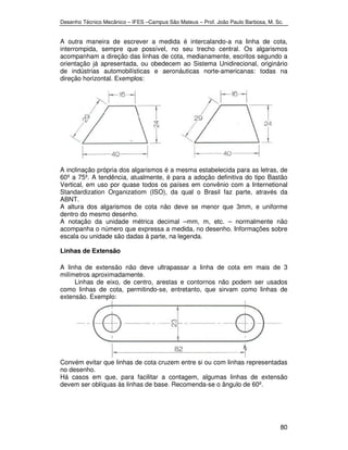 Desenho Técnico Mecânico – IFES –Campus São Mateus – Prof. João Paulo Barbosa, M. Sc. 
A outra maneira de escrever a medida é intercalando-a na linha de cota, 
interrompida, sempre que possível, no seu trecho central. Os algarismos 
acompanham a direção das linhas de cota, medianamente, escritos segundo a 
orientação já apresentada, ou obedecem ao Sistema Unidirecional, originário 
de indústrias automobilísticas e aeronáuticas norte-americanas: todas na 
direção horizontal. Exemplos: 
A inclinação própria dos algarismos é a mesma estabelecida para as letras, de 
60º a 75º. A tendência, atualmente, é para a adoção definitiva do tipo Bastão 
Vertical, em uso por quase todos os países em convênio com a Internetional 
Standardization Organizatiom (ISO), da qual o Brasil faz parte, através da 
ABNT. 
A altura dos algarismos de cota não deve se menor que 3mm, e uniforme 
dentro do mesmo desenho. 
A notação da unidade métrica decimal –mm, m, etc. – normalmente não 
acompanha o número que expressa a medida, no desenho. Informações sobre 
escala ou unidade são dadas à parte, na legenda. 
Linhas de Extensão 
A linha de extensão não deve ultrapassar a linha de cota em mais de 3 
milímetros aproximadamente. 
Linhas de eixo, de centro, arestas e contornos não podem ser usados 
como linhas de cota, permitindo-se, entretanto, que sirvam como linhas de 
extensão. Exemplo: 
Convém evitar que linhas de cota cruzem entre si ou com linhas representadas 
no desenho. 
Há casos em que, para facilitar a contagem, algumas linhas de extensão 
devem ser oblíquas às linhas de base. Recomenda-se o ângulo de 60º. 
80 
 