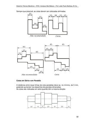 Desenho Técnico Mecânico – IFES –Campus São Mateus – Prof. João Paulo Barbosa, M. Sc. 
82 
Sempre que possível, as cotas devem ser colocadas alinhadas. 
Cotas em Série e em Paralelo 
A distância entre duas linhas de cota paralelas deve se, no mínimo, de 5 mm, 
podendo aumentar nos desenhos de grandes dimensões. 
As cotas são indicadas em série quando têm a mesma direção. 
 