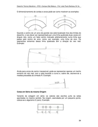 Desenho Técnico Mecânico – IFES –Campus São Mateus – Prof. João Paulo Barbosa, M. Sc. 
O dimensionamento de cordas e arcos pode ser como mostram os exemplos: 
Quando o centro de um arco de grande raio está localizado fora dos limites do 
desenho, o raio dever ser representado por uma linha quebrada duas vezes em 
ângulo reto, como um falso centro marcado arbitrariamente numa linha que 
passe pelo centro do arco, como, por exemplo, uma linha de eixo. Os 
segmentos extremos dessa linha quebrada têm a direção do raio real. 
Exemplo: 
Ainda para arcos de centro inacessível, pode-se representar apenas um trecho 
extremo do raio real, com a seta tocando a curva e, sobre ele, escreve-se a 
medida precedida do símbolo R. Exemplo: 
Cotas em Série da mesma Origem 
Variante da cotagem em série; os valores são escritos junto às setas 
apontadas no mesmo sentido. Na origem, assinalada por um pequeno ponto, 
coloca-se o algarismo 0 (zero). Exemplo: 
84 
 
