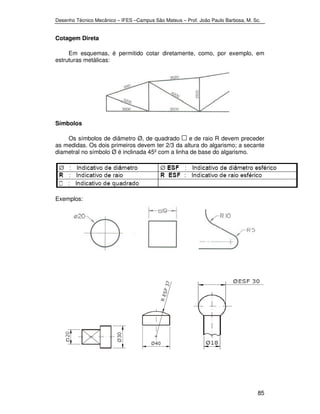 Desenho Técnico Mecânico – IFES –Campus São Mateus – Prof. João Paulo Barbosa, M. Sc. 
85 
Cotagem Direta 
Em esquemas, é permitido cotar diretamente, como, por exemplo, em 
estruturas metálicas: 
Símbolos 
Os símbolos de diâmetro Ø, de quadrado e de raio R devem preceder 
as medidas. Os dois primeiros devem ter 2/3 da altura do algarismo; a secante 
diametral no símbolo Ø é inclinada 45º com a linha de base do algarismo. 
Exemplos: 
 