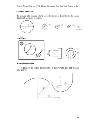 Desenho Técnico Mecânico – IFES –Campus São Mateus – Prof. João Paulo Barbosa, M. Sc. 
86 
Cotagem de Círculo 
Os círculos são cotados interior ou exteriormente, dependendo do espaço 
disponível, como nos exemplos: 
Arcos Concordantes 
A cotagem de arcos concordantes é determinada por coordenadas 
retangulares: 
 