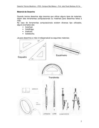 Desenho Técnico Mecânico – IFES –Campus São Mateus – Prof. João Paulo Barbosa, M. Sc. 
7 
Material de Desenho 
Quando iremos desenhar algo teremos que utilizar alguns tipos de materiais, 
sejam eles ferramentas computacionais ou materiais para desenhos feitos a 
mão. 
No caso de ferramentas computacionais existem diversos tipo utilizados, 
alguns exemplos são: 
• AutoCad; 
• SolidEdge; 
• Intelicad; 
• Solidworks; 
Já para desenhos a mão é indispensável os seguintes materiais; 
Esquadro 
s 
Escalímetro 
Transferido 
r 
 