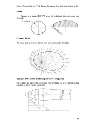 Desenho Técnico Mecânico – IFES –Campus São Mateus – Prof. João Paulo Barbosa, M. Sc. 
88 
Esfera 
Escreve-se a palavra ESFERA antes do símbolo de diâmetro ou de raio. 
Exemplo: 
Cotagem Radial 
As linhas divergem de um centro, com o mesmo ângulo. Exemplo: 
Cotagem de Contorno Simétrico para Curvas Irregulares 
Na cotagem de contornos curvilíneos não formados por arcos concordantes, 
procede-se como mostra o exemplo: 
 