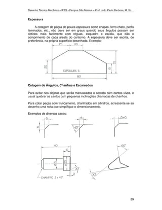 Desenho Técnico Mecânico – IFES –Campus São Mateus – Prof. João Paulo Barbosa, M. Sc. 
89 
Espessura 
A cotagem de peças de pouca espessura como chapas, ferro chato, perfis 
laminados, etc., não deve ser em graus quando seus ângulos possam ser 
obtidos mais facilmente com réguas, esquadro e escala, que dão o 
comprimento de cada aresta do contorno. A espessura deve ser escrita, de 
preferência, na própria superfície desenhada. Exemplo: 
Cotagem de Ângulos, Chanfros e Escareados 
Para evitar nos objetos que serão manuseados o contato com cantos vivos, é 
usual quebrar os cantos com pequenas inclinações chamadas de chanfros. 
Para cotar peças com truncamento, chanfrados em cilindros, acrescenta-se ao 
desenho uma nota que simplifique o dimensionamento. 
Exemplos de diversos casos: 
 