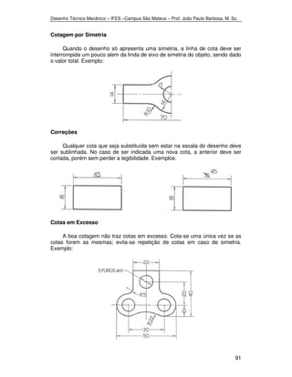 Desenho Técnico Mecânico – IFES –Campus São Mateus – Prof. João Paulo Barbosa, M. Sc. 
91 
Cotagem por Simetria 
Quando o desenho só apresenta uma simetria, a linha de cota deve ser 
interrompida um pouco alem da linda de eixo de simetria do objeto, sendo dado 
o valor total. Exemplo: 
Correções 
Qualquer cota que seja substituída sem estar na escala do desenho deve 
ser sublinhada. No caso de ser indicada uma nova cota, a anterior deve ser 
cortada, porém sem perder a legibilidade. Exemplos: 
Cotas em Excesso 
A boa cotagem não traz cotas em excesso. Cota-se uma única vez se as 
cotas forem as mesmas; evita-se repetição de cotas em caso de simetria. 
Exemplo: 
 
