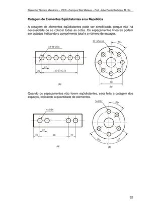 Desenho Técnico Mecânico – IFES –Campus São Mateus – Prof. João Paulo Barbosa, M. Sc. 
92 
Cotagem de Elementos Eqüidistantes e/ou Repetidos 
A cotagem de elementos eqüidistantes pode ser simplificada porque não há 
necessidade de se colocar todas as cotas. Os espaçamentos lineares podem 
ser cotados indicando o comprimento total e o número de espaços. 
Quando os espaçamentos não forem eqüidistantes, será feita a cotagem dos 
espaços, indicando a quantidade de elementos. 
 