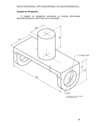 Desenho Técnico Mecânico – IFES –Campus São Mateus – Prof. João Paulo Barbosa, M. Sc. 
93 
Cotagem em Perspectiva 
A cotagem em perspectiva acompanha as mesmas deformações 
aparentes dos planos e das linhas, como no exemplo: 
 