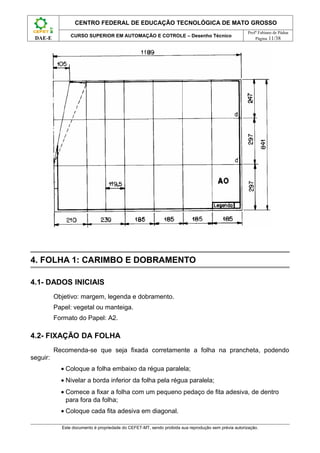 CENTRO FEDERAL DE EDUCAÇÃO TECNOLÓGICA DE MATO GROSSO
                                                                                                      Profº Fabiano de Pádua
                CURSO SUPERIOR EM AUTOMAÇÃO E COTROLE – Desenho Técnico
 DAE-E                                                                                                    Página 11/38




4. FOLHA 1: CARIMBO E DOBRAMENTO

4.1- DADOS INICIAIS
          Objetivo: margem, legenda e dobramento.
          Papel: vegetal ou manteiga.
          Formato do Papel: A2.

4.2- FIXAÇÃO DA FOLHA
          Recomenda-se que seja fixada corretamente a folha na prancheta, podendo
seguir:
            • Coloque a folha embaixo da régua paralela;
            • Nivelar a borda inferior da folha pela régua paralela;
            • Comece a fixar a folha com um pequeno pedaço de fita adesiva, de dentro
              para fora da folha;
            • Coloque cada fita adesiva em diagonal.

            Este documento é propriedade do CEFET-MT, sendo proibida sua reprodução sem prévia autorização.
 