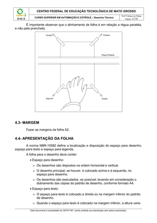 CENTRO FEDERAL DE EDUCAÇÃO TECNOLÓGICA DE MATO GROSSO
                                                                                                     Profº Fabiano de Pádua
                 CURSO SUPERIOR EM AUTOMAÇÃO E COTROLE – Desenho Técnico
 DAE-E                                                                                                   Página 12/38

       É importante observar que o alinhamento da folha é em relação a régua paralela,
e não pela prancheta.




4.3- MARGEM
         Fazer as margens da folha A2.

4.4- APRESENTAÇÃO DA FOLHA
       A norma NBR-10582 define a localização e disposição do espaço para desenho,
espaço para texto e espaço para legenda.
         A folha para o desenho deve conter:
           • Espaço para desenho:
             ⊕    Os desenhos são dispostos na ordem horizontal e vertical.
             ⊕    O desenho principal, se houver, é colocado acima e à esquerda, no
                  espaço para desenho.
             ⊕    Os desenhos são executados, se possível, levando em consideração o
                  dobramento das cópias do padrão de desenho, conforme formato A4.
           • Espaço para texto:
             ⊕    O espaço para texto é colocado a direita ou na margem inferior do padrão
                  de desenho.
             ⊕    Quando o espaço para texto é colocado na margem inferior, a altura varia

           Este documento é propriedade do CEFET-MT, sendo proibida sua reprodução sem prévia autorização.
 