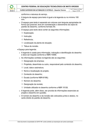 CENTRO FEDERAL DE EDUCAÇÃO TECNOLÓGICA DE MATO GROSSO
                                                                                                  Profº Fabiano de Pádua
              CURSO SUPERIOR EM AUTOMAÇÃO E COTROLE – Desenho Técnico
DAE-E                                                                                                 Página 13/38

               conforme a natureza do serviço.
          ⊕    A largura de espaço para texto é igual a da legenda ou no mínimo 100
               mm.
          ⊕    O espaço para texto é separado em colunas com larguras apropriadas de
               forma que possível, leve em consideração o dobramento da cópia do
               padrão de desenho, conforme formato A4.
          ⊕    O espaço para texto deve conter as seguintes informações:
               ◊ Explanação;
               ◊ Instrução;
               ◊ Referência;
               ◊ Localização da planta de situação;
               ◊ Tábua de revisão.
        • Espaço para legenda:
          ⊕    A legenda é usada para informação, indicação e identificação do desenho
               e deve ser traçada conforme a NBR-10068.
          ⊕    As informações contidas na legenda são as seguintes:
               ◊ Designação da empresa;
               ◊ Projetista, desenhista ou outro, responsável pelo conteúdo do desenho;
               ◊ Local, data e assinatura;
               ◊ Nome e localização do projeto;
               ◊ Conteúdo do desenho;
               ◊ Escala (conforme NBR-8196);
               ◊ Número do desenho;
               ◊ Designação da revisão;
               ◊ Unidade utilizada no desenho conforme a NBR 10126.
          ⊕    A legenda pode, além disso, ser provida de informações essenciais ao
               projeto e desenho em questão.
          ⊕    O número do desenho e da revisão são colocados juntos e abaixo, no
               canto direito do padrão de desenho.




        Este documento é propriedade do CEFET-MT, sendo proibida sua reprodução sem prévia autorização.
 