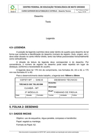 CENTRO FEDERAL DE EDUCAÇÃO TECNOLÓGICA DE MATO GROSSO
                                                                                                     Profº Fabiano de Pádua
               CURSO SUPERIOR EM AUTOMAÇÃO E COTROLE – Desenho Técnico
 DAE-E                                                                                                   Página 14/38


                                   Desenho

                                                    Texto




                                                     Legenda



4.5- LEGENDA
       A posição da legenda (carimbo) deve estar dentro do quadro para desenho de tal
forma que contenha a identificação do desenho (número de registro, título, origem, etc.);
deve estar situado no canto inferior direito, tanto nas folhas posicionadas horizontalmente
como verticalmente.
       A direção da leitura da legenda deve corresponder à do desenho. Por
conveniência, o número de registro do desenho pode estar repetido em lugar de
destaque, conforme a necessidade do usuário.
      A legenda deve ter 178 mm de comprimento, nos formatos A4, A3 e A2, e 175
mm nos formatos A1 e A0.
         Para o desenvolvimento deste trabalho, a legenda terá 190mm x 50mm.




5. FOLHA 2: DESENHO

5.1- DADOS INICIAS
         Objetivo: uso de esquadros, régua paralela, compasso e transferidor.
         Papel: vegetal ou manteiga.
         Formato do Papel: A2.


           Este documento é propriedade do CEFET-MT, sendo proibida sua reprodução sem prévia autorização.
 