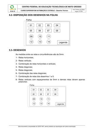 CENTRO FEDERAL DE EDUCAÇÃO TECNOLÓGICA DE MATO GROSSO
                                                                                                      Profº Fabiano de Pádua
                CURSO SUPERIOR EM AUTOMAÇÃO E COTROLE – Desenho Técnico
 DAE-E                                                                                                    Página 15/38


5.2- DISPOSIÇÃO DOS DESENHOS NA FOLHA




5.3- DESENHOS
         As medidas entre as retas e circunferências são de 5mm:
         1- Retas horizontais;
         2- Retas verticais;
         3- Combinação de retas horizontais e verticais;
         4- Retas diagonais;
         5- Retas diagonais;
         6- Combinação das retas diagonais;
         7- Combinação de retas dos desenhos 1 a 5;
         8- Retas verticais com espaçamentos de 5mm e demais retas devem apenas
            preencher.




            Este documento é propriedade do CEFET-MT, sendo proibida sua reprodução sem prévia autorização.
 