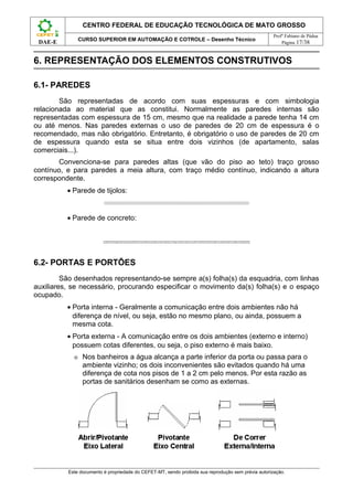 CENTRO FEDERAL DE EDUCAÇÃO TECNOLÓGICA DE MATO GROSSO
                                                                                                    Profº Fabiano de Pádua
                CURSO SUPERIOR EM AUTOMAÇÃO E COTROLE – Desenho Técnico
 DAE-E                                                                                                  Página 17/38



6. REPRESENTAÇÃO DOS ELEMENTOS CONSTRUTIVOS

6.1- PAREDES
        São representadas de acordo com suas espessuras e com simbologia
relacionada ao material que as constitui. Normalmente as paredes internas são
representadas com espessura de 15 cm, mesmo que na realidade a parede tenha 14 cm
ou até menos. Nas paredes externas o uso de paredes de 20 cm de espessura é o
recomendado, mas não obrigatório. Entretanto, é obrigatório o uso de paredes de 20 cm
de espessura quando esta se situa entre dois vizinhos (de apartamento, salas
comerciais...).
       Convenciona-se para paredes altas (que vão do piso ao teto) traço grosso
contínuo, e para paredes a meia altura, com traço médio contínuo, indicando a altura
correspondente.
          • Parede de tijolos:


          • Parede de concreto:




6.2- PORTAS E PORTÕES
         São desenhados representando-se sempre a(s) folha(s) da esquadria, com linhas
auxiliares, se necessário, procurando especificar o movimento da(s) folha(s) e o espaço
ocupado.
          • Porta interna - Geralmente a comunicação entre dois ambientes não há
            diferença de nível, ou seja, estão no mesmo plano, ou ainda, possuem a
            mesma cota.
          • Porta externa - A comunicação entre os dois ambientes (externo e interno)
            possuem cotas diferentes, ou seja, o piso externo é mais baixo.
            ⊕    Nos banheiros a água alcança a parte inferior da porta ou passa para o
                 ambiente vizinho; os dois inconvenientes são evitados quando há uma
                 diferença de cota nos pisos de 1 a 2 cm pelo menos. Por esta razão as
                 portas de sanitários desenham se como as externas.




          Este documento é propriedade do CEFET-MT, sendo proibida sua reprodução sem prévia autorização.
 