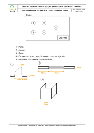 CENTRO FEDERAL DE EDUCAÇÃO TECNOLÓGICA DE MATO GROSSO
                                                                                                    Profº Fabiano de Pádua
              CURSO SUPERIOR EM AUTOMAÇÃO E COTROLE – Desenho Técnico
DAE-E                                                                                                   Página 19/38




        1- Porta;
        2- Janela;
        3- Caixa;
        4- Perspectiva de um canto de parede com porta e janela;
        5- Pára-raios num topo de uma edificação.




          Este documento é propriedade do CEFET-MT, sendo proibida sua reprodução sem prévia autorização.
 