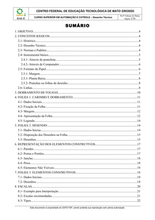 CENTRO FEDERAL DE EDUCAÇÃO TECNOLÓGICA DE MATO GROSSO
                                                                                                                              Profº Fabiano de Pádua
                       CURSO SUPERIOR EM AUTOMAÇÃO E COTROLE – Desenho Técnico
  DAE-E                                                                                                                            Página 2/38


                                                            SUMÁRIO
1. OBJETIVO.......................................................................................................................................4
2. CONCEITOS BÁSICOS..................................................................................................................4
   2.1- Histórico....................................................................................................................................4
   2.2- Desenho Técnico.......................................................................................................................4
   2.3- Normas e Padrões......................................................................................................................4
   2.4- Instrumental básico...................................................................................................................5
      2.4.1- Através de prancheta..........................................................................................................5
      2.4.2- Através de Computador......................................................................................................6
   2.5- Formato do Papel......................................................................................................................6
      2.5.1- Margem..............................................................................................................................7
      2.5.1- Planta-Baixa.......................................................................................................................8
      2.5.2- Pranchas ou folhas de desenho...........................................................................................8
   2.6- Linhas........................................................................................................................................8
3. DOBRAMENTO DE FOLHAS.....................................................................................................10
4. FOLHA 1: CARIMBO E DOBRAMENTO..................................................................................11
   4.1- Dados Iniciais..........................................................................................................................11
   4.2- Fixação da Folha.....................................................................................................................11
   4.3- Margem...................................................................................................................................12
   4.4- Apresentação da Folha............................................................................................................12
   4.5- Legenda...................................................................................................................................14
5. FOLHA 2: DESENHO...................................................................................................................14
   5.1- Dados Inicias...........................................................................................................................14
   5.2- Disposição dos Desenhos na Folha.........................................................................................15
   5.3- Desenhos.................................................................................................................................15
6. REPRESENTAÇÃO DOS ELEMENTOS CONSTRUTIVOS.....................................................17
   6.1- Paredes....................................................................................................................................17
   6.2- Portas e Portões.......................................................................................................................17
   6.3- Janelas.....................................................................................................................................18
   6.4- Pisos........................................................................................................................................18
   6.5- Elementos Não Visíveis..........................................................................................................18
7. FOLHA 3: ELEMENTOS CONSTRUTIVOS..............................................................................18
   7.1- Dados Iniciais..........................................................................................................................18
   7.2- Desenhos.................................................................................................................................18
8. ESCALAS......................................................................................................................................20
   8.1- Exemplo para Interpretação....................................................................................................21
   8.2- Escalas recomendadas.............................................................................................................21
   8.3- Tipos........................................................................................................................................22

                  Este documento é propriedade do CEFET-MT, sendo proibida sua reprodução sem prévia autorização.
 