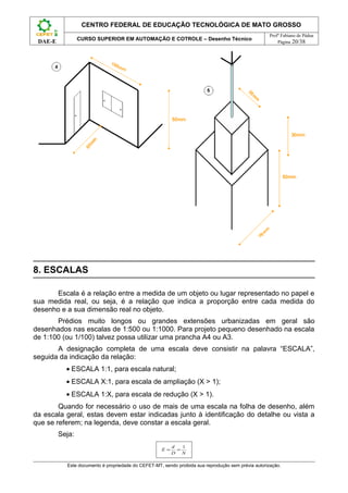 CENTRO FEDERAL DE EDUCAÇÃO TECNOLÓGICA DE MATO GROSSO
                                                                                                     Profº Fabiano de Pádua
                 CURSO SUPERIOR EM AUTOMAÇÃO E COTROLE – Desenho Técnico
 DAE-E                                                                                                   Página 20/38




8. ESCALAS

      Escala é a relação entre a medida de um objeto ou lugar representado no papel e
sua medida real, ou seja, é a relação que indica a proporção entre cada medida do
desenho e a sua dimensão real no objeto.
       Prédios muito longos ou grandes extensões urbanizadas em geral são
desenhados nas escalas de 1:500 ou 1:1000. Para projeto pequeno desenhado na escala
de 1:100 (ou 1/100) talvez possa utilizar uma prancha A4 ou A3.
       A designação completa de uma escala deve consistir na palavra “ESCALA”,
seguida da indicação da relação:
           • ESCALA 1:1, para escala natural;
           • ESCALA X:1, para escala de ampliação (X > 1);
           • ESCALA 1:X, para escala de redução (X > 1).
        Quando for necessário o uso de mais de uma escala na folha de desenho, além
da escala geral, estas devem estar indicadas junto à identificação do detalhe ou vista a
que se referem; na legenda, deve constar a escala geral.
         Seja:
                                                          d   1
                                                     E=     =
                                                          D   N

           Este documento é propriedade do CEFET-MT, sendo proibida sua reprodução sem prévia autorização.
 
