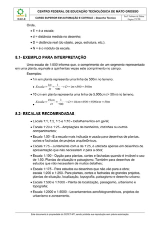 CENTRO FEDERAL DE EDUCAÇÃO TECNOLÓGICA DE MATO GROSSO
                                                                                                     Profº Fabiano de Pádua
                CURSO SUPERIOR EM AUTOMAÇÃO E COTROLE – Desenho Técnico
 DAE-E                                                                                                   Página 21/38

         Onde,
           • E = é a escala;
           • d = distância medida no desenho;
           • D = distância real (do objeto, peça, estrutura, etc.).
           • N = é o módulo da escala.

8.1- EXEMPLO PARA INTERPRETAÇÃO
      Uma escala de 1:500 informa que, o comprimento de um segmento representado
em uma planta, equivale a quinhentas vezes este comprimento no campo.
         Exemplos:
           • 1m em planta representa uma linha de 500m no terreno.
                            1m   1
            • Escala =         =   → D = 1m × 500 = 500m
                             D 500
           • 10 cm em planta representa uma linha de 5.000cm (= 50m) no terreno.
                            10cm    1
                 Escala =        =     → D = 10cm × 500 = 5000cm = 50m
            •                 D    500


8.2- ESCALAS RECOMENDADAS
           • Escala 1:1, 1:2, 1:5 e 1:10 - Detalhamentos em geral;
           • Escala 1:20 e 1:25 - Ampliações de banheiros, cozinhas ou outros
             compartimentos;
           • Escala 1:50 - É a escala mais indicada e usada para desenhos de plantas,
             cortes e fachadas de projetos arquitetônicos;
           • Escala 1:75 - Juntamente com a de 1:25, é utilizada apenas em desenhos de
             apresentação que não necessitem ir para a obra;
           • Escala 1:100 - Opção para plantas, cortes e fachadas quando é inviável o uso
             de 1:50. Plantas de situação e paisagismo. Também para desenhos de
             estudos que não necessitem de muitos detalhes;
           • Escala 1:175 - Para estudos ou desenhos que não vão para a obra;
             escala 1:200 e 1:250- Para plantas, cortes e fachadas de grandes projetos,
             plantas de situação, localização, topografia, paisagismo e desenho urbano;
           • Escala 1:500 e 1:1000 - Planta de localização, paisagismo, urbanismo e
             topografia;
           • Escala 1:2000 e 1:5000 - Levantamentos aerofotogramétricos, projetos de
             urbanismo e zoneamento.




           Este documento é propriedade do CEFET-MT, sendo proibida sua reprodução sem prévia autorização.
 